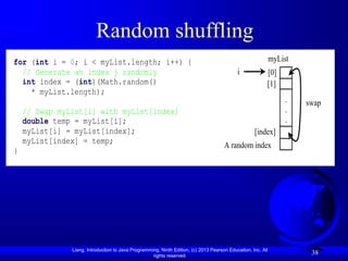 Liang, Introduction to Java Programming, Ninth Edition, (c) 2013 Pearson Education, Inc. All
rights reserved.
38
Random shuffling
for (int i = 0; i < myList.length; i++) {
// Generate an index j randomly
int index = (int)(Math.random()
* myList.length);
// Swap myList[i] with myList[index]
double temp = myList[i];
myList[i] = myList[index];
myList[index] = temp;
}
myList
[0]
[1]
.
.
.
[index]
A random index
i
swap
 