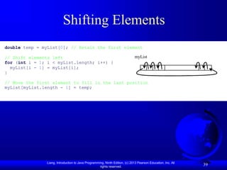 Liang, Introduction to Java Programming, Ninth Edition, (c) 2013 Pearson Education, Inc. All
rights reserved.
39
Shifting Elements
double temp = myList[0]; // Retain the first element
// Shift elements left
for (int i = 1; i < myList.length; i++) {
myList[i - 1] = myList[i];
}
// Move the first element to fill in the last position
myList[myList.length - 1] = temp;
myList
 