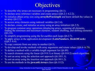 Liang, Introduction to Java Programming, Ninth Edition, (c) 2013 Pearson Education, Inc. All
rights reserved.
4
Objectives
 To describe why arrays are necessary in programming (§6.1).
 To declare array reference variables and create arrays (§§6.2.1–6.2.2).
 To initialize obtain array size using arrayRefVar.length and know default the values in
an array (§6.2.3).
 To access array elements using indexed variables (§6.2.4).
 To declare, create, and initialize an array using an array initializer (§6.2.5).
 To program common array operations (displaying arrays, summing all elements,
finding the minimum and maximum elements, random shuffling, and shifting elements)
(§6.2.6).
 To simplify programming using the for-eachfor-each loops (§6.2.7).
 To apply arrays in the application development (LottoNumbers, DeckOfCards)
(§§6.3–6.4).
 To copy contents from one array to another (§6.5).
 To develop and invoke methods with array arguments and return values (§§6.6–6.78).
 To define a method with a variable-length argument list (§6.89).
 To search elements using the linear (§6.910.1) or binary (§6.910.2) search algorithm.
 To sort an array using the selection sort approach (§6.1011.1).
 To sort an array using the insertion sort approach (§6.1011.2).
 To use the methods in the java.util.Arrays class (§6.1112).
 