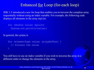 Liang, Introduction to Java Programming, Ninth Edition, (c) 2013 Pearson Education, Inc. All
rights reserved.
40
Enhanced for Loop (for-each loop)
JDK 1.5 introduced a new for loop that enables you to traverse the complete array
sequentially without using an index variable. For example, the following code
displays all elements in the array myList:
for (double value: myList)
System.out.println(value);
In general, the syntax is
for (elementType value: arrayRefVar) {
// Process the value
}
You still have to use an index variable if you wish to traverse the array in a
different order or change the elements in the array.
 