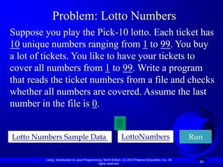 Liang, Introduction to Java Programming, Ninth Edition, (c) 2013 Pearson Education, Inc. All
rights reserved.
41
Problem: Lotto Numbers
Suppose you play the Pick-10 lotto. Each ticket has
10 unique numbers ranging from 1 to 99. You buy
a lot of tickets. You like to have your tickets to
cover all numbers from 1 to 99. Write a program
that reads the ticket numbers from a file and checks
whether all numbers are covered. Assume the last
number in the file is 0.
LottoNumbers Run
Lotto Numbers Sample Data
 