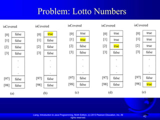 Liang, Introduction to Java Programming, Ninth Edition, (c) 2013 Pearson Education, Inc. All
rights reserved.
42
Problem: Lotto Numbers
false
false
false
false
.
.
.
false
false
isCovered
[0]
[1]
[2]
[3]
[98]
(a)
[97]
true
false
false
false
.
.
.
false
false
isCovered
[0]
[1]
[2]
[3]
[98]
(b)
[97]
true
true
false
false
.
.
.
false
false
isCovered
[0]
[1]
[2]
[3]
[98]
(c)
[97]
true
true
true
false
.
.
.
false
false
isCovered
[0]
[1]
[2]
[3]
[98]
(d)
[97]
true
true
true
false
.
.
.
false
true
isCovered
[0]
[1]
[2]
[3]
[98]
(e)
[97]
 