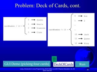 Liang, Introduction to Java Programming, Ninth Edition, (c) 2013 Pearson Education, Inc. All
rights reserved.
45
Problem: Deck of Cards, cont.
DeckOfCards Run
GUI Demo (picking four cards)
cardNumber / 13 =
0 Spades
1 Hearts
2 Diamonds
3 Clubs
cardNumber % 13 =
0 Ace
1 2
.
.
10 Jack
11 Queen
12 King
 
