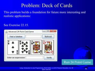 Liang, Introduction to Java Programming, Ninth Edition, (c) 2013 Pearson Education, Inc. All
rights reserved.
46
Problem: Deck of Cards
This problem builds a foundation for future more interesting and
realistic applications:
See Exercise 22.15.
Run 24 Point Game
 