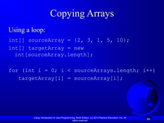 Liang, Introduction to Java Programming, Ninth Edition, (c) 2013 Pearson Education, Inc. All
rights reserved.
48
Copying Arrays
Using a loop:
int[] sourceArray = {2, 3, 1, 5, 10};
int[] targetArray = new
int[sourceArray.length];
for (int i = 0; i < sourceArrays.length; i++)
targetArray[i] = sourceArray[i];
 
