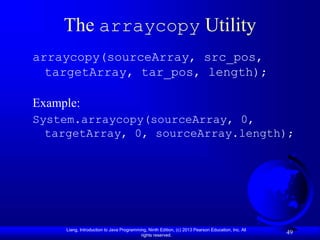 Liang, Introduction to Java Programming, Ninth Edition, (c) 2013 Pearson Education, Inc. All
rights reserved.
49
The arraycopy Utility
arraycopy(sourceArray, src_pos,
targetArray, tar_pos, length);
Example:
System.arraycopy(sourceArray, 0,
targetArray, 0, sourceArray.length);
 