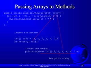 Liang, Introduction to Java Programming, Ninth Edition, (c) 2013 Pearson Education, Inc. All
rights reserved.
50
Passing Arrays to Methods
public static void printArray(int[] array) {
for (int i = 0; i < array.length; i++) {
System.out.print(array[i] + " ");
}
}
Invoke the method
int[] list = {3, 1, 2, 6, 4, 2};
printArray(list);
Invoke the method
printArray(new int[]{3, 1, 2, 6, 4, 2});
Anonymous array
 