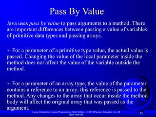 Liang, Introduction to Java Programming, Ninth Edition, (c) 2013 Pearson Education, Inc. All
rights reserved.
52
Pass By Value
Java uses pass by value to pass arguments to a method. There
are important differences between passing a value of variables
of primitive data types and passing arrays.
 For a parameter of a primitive type value, the actual value is
passed. Changing the value of the local parameter inside the
method does not affect the value of the variable outside the
method.
 For a parameter of an array type, the value of the parameter
contains a reference to an array; this reference is passed to the
method. Any changes to the array that occur inside the method
body will affect the original array that was passed as the
argument.
 