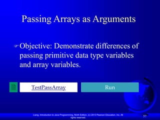 Liang, Introduction to Java Programming, Ninth Edition, (c) 2013 Pearson Education, Inc. All
rights reserved.
57
Passing Arrays as Arguments
Objective: Demonstrate differences of
passing primitive data type variables
and array variables.
TestPassArray Run
 