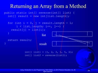 Liang, Introduction to Java Programming, Ninth Edition, (c) 2013 Pearson Education, Inc. All
rights reserved.
59
Returning an Array from a Method
public static int[] reverse(int[] list) {
int[] result = new int[list.length];
for (int i = 0, j = result.length - 1;
i < list.length; i++, j--) {
result[j] = list[i];
}
return result;
}
int[] list1 = {1, 2, 3, 4, 5, 6};
int[] list2 = reverse(list1);
list
result
 