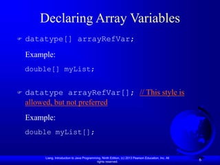 Liang, Introduction to Java Programming, Ninth Edition, (c) 2013 Pearson Education, Inc. All
rights reserved.
6
Declaring Array Variables
 datatype[] arrayRefVar;
Example:
double[] myList;
 datatype arrayRefVar[]; // This style is
allowed, but not preferred
Example:
double myList[];
 