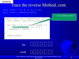 Liang, Introduction to Java Programming, Ninth Edition, (c) 2013 Pearson Education, Inc. All
rights reserved.
68
Trace the reverse Method, cont.
public static int[] reverse(int[] list) {
int[] result = new int[list.length];
for (int i = 0, j = result.length - 1;
i < list.length; i++, j--) {
result[j] = list[i];
}
return result;
}
int[] list1 = {1, 2, 3, 4, 5, 6};
int[] list2 = reverse(list1);
list
result
1 2 3 4 5 6
0 0 0 0 2 1
i (=2) is still less than 6
animation
 