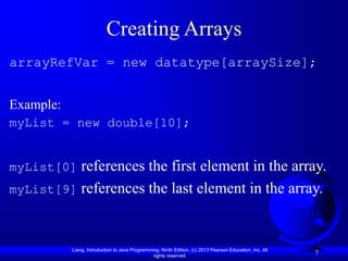 Liang, Introduction to Java Programming, Ninth Edition, (c) 2013 Pearson Education, Inc. All
rights reserved.
7
Creating Arrays
arrayRefVar = new datatype[arraySize];
Example:
myList = new double[10];
myList[0] references the first element in the array.
myList[9] references the last element in the array.
 