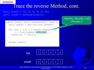Liang, Introduction to Java Programming, Ninth Edition, (c) 2013 Pearson Education, Inc. All
rights reserved.
70
Trace the reverse Method, cont.
public static int[] reverse(int[] list) {
int[] result = new int[list.length];
for (int i = 0, j = result.length - 1;
i < list.length; i++, j--) {
result[j] = list[i];
}
return result;
}
int[] list1 = {1, 2, 3, 4, 5, 6};
int[] list2 = reverse(list1);
list
result
1 2 3 4 5 6
0 0 0 3 2 1
After this, i becomes 3 and
j becomes 2
animation
 