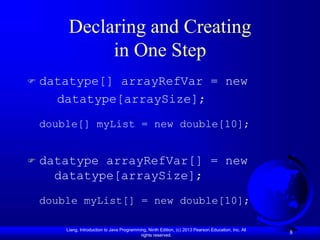 Liang, Introduction to Java Programming, Ninth Edition, (c) 2013 Pearson Education, Inc. All
rights reserved.
8
Declaring and Creating
in One Step
 datatype[] arrayRefVar = new
datatype[arraySize];
double[] myList = new double[10];
 datatype arrayRefVar[] = new
datatype[arraySize];
double myList[] = new double[10];
 
