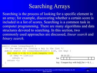 Liang, Introduction to Java Programming, Ninth Edition, (c) 2013 Pearson Education, Inc. All
rights reserved.
83
Searching Arrays
public class LinearSearch {
/** The method for finding a key in the list */
public static int linearSearch(int[] list, int key) {
for (int i = 0; i < list.length; i++)
if (key == list[i])
return i;
return -1;
}
}
list
key Compare key with list[i] for i = 0, 1, …
[0] [1] [2] …
Searching is the process of looking for a specific element in
an array; for example, discovering whether a certain score is
included in a list of scores. Searching is a common task in
computer programming. There are many algorithms and data
structures devoted to searching. In this section, two
commonly used approaches are discussed, linear search and
binary search.
 
