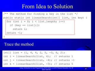 Liang, Introduction to Java Programming, Ninth Edition, (c) 2013 Pearson Education, Inc. All
rights reserved.
87
From Idea to Solution
/** The method for finding a key in the list */
public static int linearSearch(int[] list, int key) {
for (int i = 0; i < list.length; i++)
if (key == list[i])
return i;
return -1;
}
int[] list = {1, 4, 4, 2, 5, -3, 6, 2};
int i = linearSearch(list, 4); // returns 1
int j = linearSearch(list, -4); // returns -1
int k = linearSearch(list, -3); // returns 5
Trace the method
 