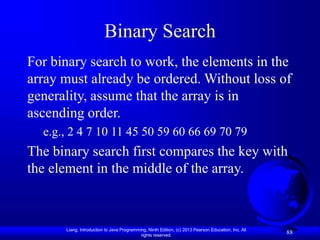 Liang, Introduction to Java Programming, Ninth Edition, (c) 2013 Pearson Education, Inc. All
rights reserved.
88
Binary Search
For binary search to work, the elements in the
array must already be ordered. Without loss of
generality, assume that the array is in
ascending order.
e.g., 2 4 7 10 11 45 50 59 60 66 69 70 79
The binary search first compares the key with
the element in the middle of the array.
 
