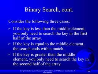 Liang, Introduction to Java Programming, Ninth Edition, (c) 2013 Pearson Education, Inc. All
rights reserved.
89
Binary Search, cont.
 If the key is less than the middle element,
you only need to search the key in the first
half of the array.
 If the key is equal to the middle element,
the search ends with a match.
 If the key is greater than the middle
element, you only need to search the key in
the second half of the array.
Consider the following three cases:
 