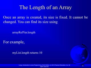 Liang, Introduction to Java Programming, Ninth Edition, (c) 2013 Pearson Education, Inc. All
rights reserved.
9
The Length of an Array
Once an array is created, its size is fixed. It cannot be
changed. You can find its size using
arrayRefVar.length
For example,
myList.length returns 10
 