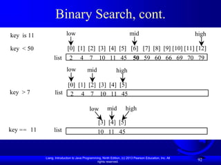 Liang, Introduction to Java Programming, Ninth Edition, (c) 2013 Pearson Education, Inc. All
rights reserved.
92
Binary Search, cont.
[0] [1] [2] [3] [4] [5] [6] [7] [8] [9] [10] [11] [12]
2 4 7 10 11 45 50 59 60 66 69 70 79
key is 11
key < 50
list
mid
[0] [1] [2] [3] [4] [5]
key > 7
key == 11
high
low
mid high
low
list
[3] [4] [5]
mid high
low
list
2 4 7 10 11 45
10 11 45
 