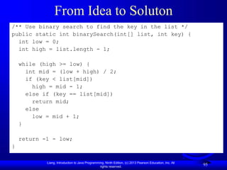Liang, Introduction to Java Programming, Ninth Edition, (c) 2013 Pearson Education, Inc. All
rights reserved.
95
From Idea to Soluton
/** Use binary search to find the key in the list */
public static int binarySearch(int[] list, int key) {
int low = 0;
int high = list.length - 1;
while (high >= low) {
int mid = (low + high) / 2;
if (key < list[mid])
high = mid - 1;
else if (key == list[mid])
return mid;
else
low = mid + 1;
}
return -1 - low;
}
 