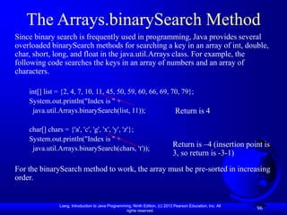 Liang, Introduction to Java Programming, Ninth Edition, (c) 2013 Pearson Education, Inc. All
rights reserved.
96
The Arrays.binarySearch Method
Since binary search is frequently used in programming, Java provides several
overloaded binarySearch methods for searching a key in an array of int, double,
char, short, long, and float in the java.util.Arrays class. For example, the
following code searches the keys in an array of numbers and an array of
characters.
int[] list = {2, 4, 7, 10, 11, 45, 50, 59, 60, 66, 69, 70, 79};
System.out.println("Index is " +
java.util.Arrays.binarySearch(list, 11));
char[] chars = {'a', 'c', 'g', 'x', 'y', 'z'};
System.out.println("Index is " +
java.util.Arrays.binarySearch(chars, 't'));
For the binarySearch method to work, the array must be pre-sorted in increasing
order.
Return is 4
Return is –4 (insertion point is
3, so return is -3-1)
 