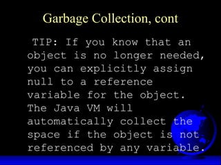 Garbage Collection, cont
TIP: If you know that an
object is no longer needed,
you can explicitly assign
null to a reference
variable for the object.
The Java VM will
automatically collect the
space if the object is not
referenced by any variable.
 