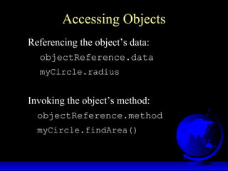 Accessing Objects
Referencing the object’s data:
objectReference.data
myCircle.radius
Invoking the object’s method:
objectReference.method
myCircle.findArea()
 