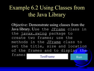 Example 6.2 Using Classes from
the Java Library
Objective: Demonstrate using classes from the
Java library. Use the JFrame class in
the javax.swing package to
create two frames; use the
methods in the JFrame class to
set the title, size and location
of the frames and to display the
frames. TestFrameTestFrame RunRun
 