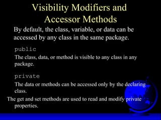 Visibility Modifiers and
Accessor Methods
By default, the class, variable, or data can be
accessed by any class in the same package.
public
The class, data, or method is visible to any class in any
package.
private
The data or methods can be accessed only by the declaring
class.
The get and set methods are used to read and modify private
properties.
 