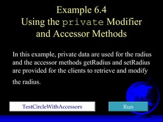 Example 6.4
Using the private Modifier
and Accessor Methods
TestCircleWithAccessorsTestCircleWithAccessors RunRun
In this example, private data are used for the radius
and the accessor methods getRadius and setRadius
are provided for the clients to retrieve and modify
the radius.
 