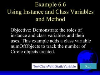 Example 6.6
Using Instance and Class Variables
and Method
Objective: Demonstrate the roles of
instance and class variables and their
uses. This example adds a class variable
numOfObjects to track the number of
Circle objects created.
TestCircleWithStaticVariableTestCircleWithStaticVariable RunRun
 