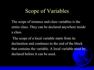 Scope of Variables
The scope of instance and class variables is the
entire class. They can be declared anywhere inside
a class.
The scope of a local variable starts from its
declaration and continues to the end of the block
that contains the variable. A local variable must be
declared before it can be used.
 