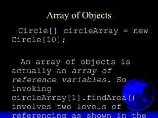 Array of Objects
Circle[] circleArray = new
Circle[10];
An array of objects is
actually an array of
reference variables. So
invoking
circleArray[1].findArea()
involves two levels of
referencing as shown in the
 