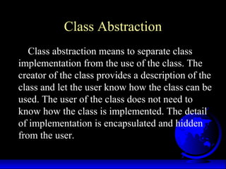 Class Abstraction
Class abstraction means to separate class
implementation from the use of the class. The
creator of the class provides a description of the
class and let the user know how the class can be
used. The user of the class does not need to
know how the class is implemented. The detail
of implementation is encapsulated and hidden
from the user.
 
