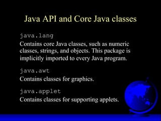 Java API and Core Java classes
java.lang
Contains core Java classes, such as numeric
classes, strings, and objects. This package is
implicitly imported to every Java program.
java.awt
Contains classes for graphics.
java.applet
Contains classes for supporting applets.
 