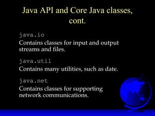 java.io
Contains classes for input and output
streams and files.
java.util
Contains many utilities, such as date.
java.net
Contains classes for supporting
network communications.
Java API and Core Java classes,
cont.
 