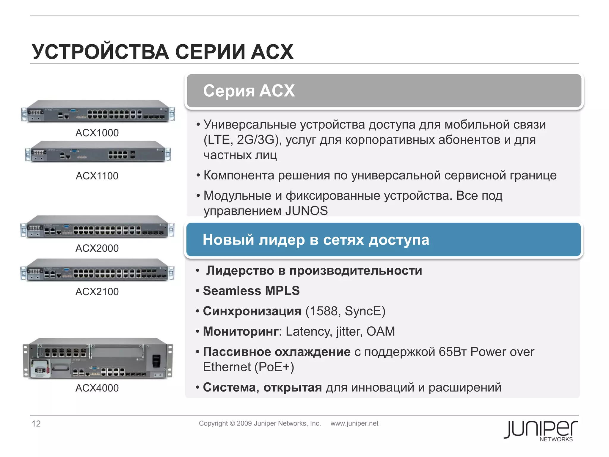 УСТРОЙСТВА СЕРИИ ACX
                Серия ACX
               • Универсальные устройства доступа для мобильной связи
     ACX1000
                 (LTE, 2G/3G), услуг для корпоративных абонентов и для
                 частных лиц
     ACX1100   • Компонента решения по универсальной сервисной границе
               • Модульные и фиксированные устройства. Все под
                 управлением JUNOS

     ACX2000
                Новый лидер в сетях доступа
               • Лидерство в производительности
     ACX2100   • Seamless MPLS
               • Синхронизация (1588, SyncE)
               • Мониторинг: Latency, jitter, OAM
               • Пассивное охлаждение с поддержкой 65Вт Power over
                 Ethernet (PoE+)
     ACX4000   • Система, открытая для инноваций и расширений

12             Copyright © 2009 Juniper Networks, Inc.   www.juniper.net
 