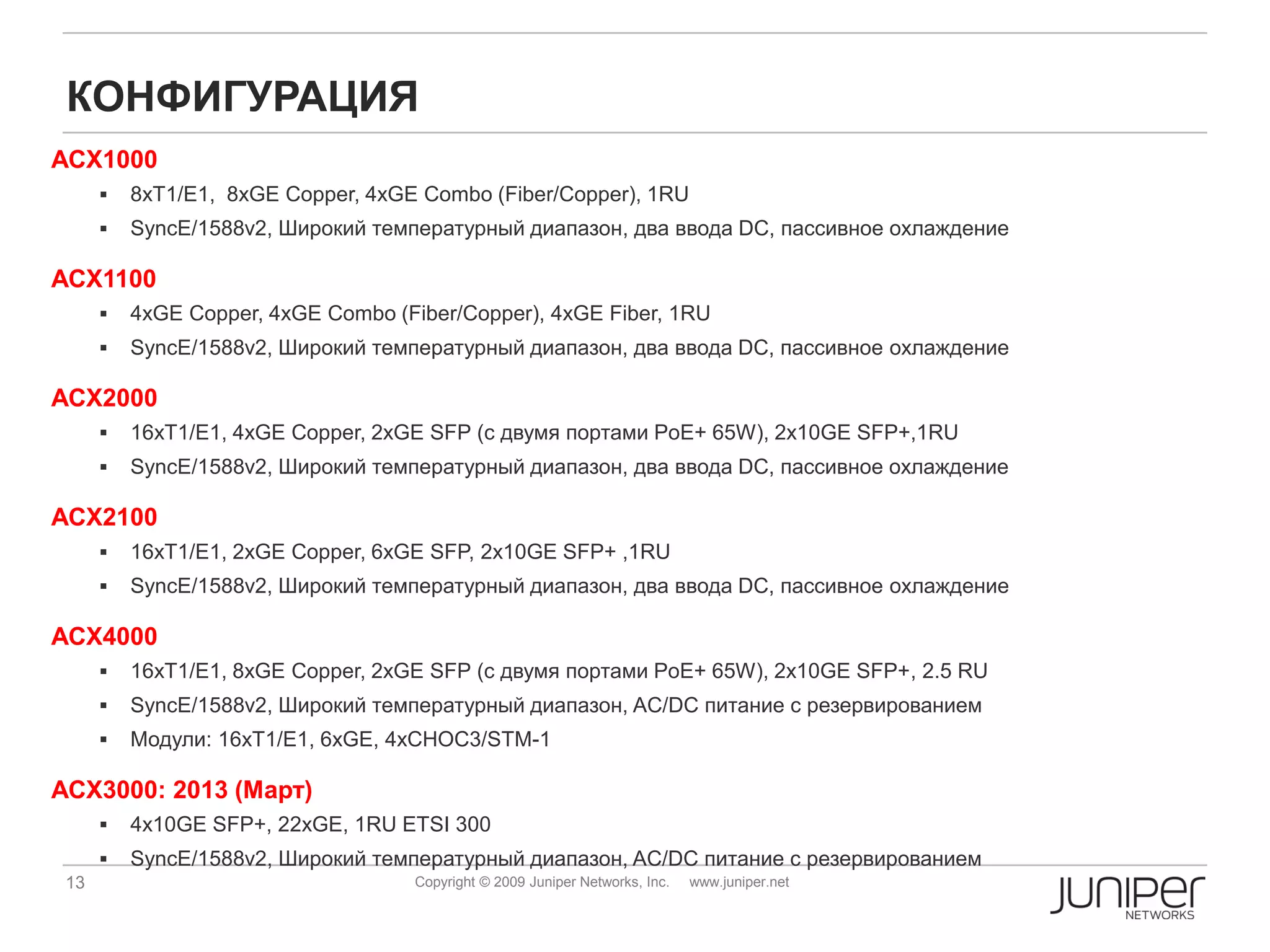 КОНФИГУРАЦИЯ
ACX1000
         8xT1/E1, 8xGE Copper, 4xGE Combo (Fiber/Copper), 1RU
         SyncE/1588v2, Широкий температурный диапазон, два ввода DC, пассивное охлаждение

ACX1100
         4xGE Copper, 4xGE Combo (Fiber/Copper), 4xGE Fiber, 1RU
         SyncE/1588v2, Широкий температурный диапазон, два ввода DC, пассивное охлаждение

ACX2000
         16xT1/E1, 4xGE Copper, 2xGE SFP (с двумя портами PoE+ 65W), 2x10GE SFP+,1RU
         SyncE/1588v2, Широкий температурный диапазон, два ввода DC, пассивное охлаждение

ACX2100
         16xT1/E1, 2xGE Copper, 6xGE SFP, 2x10GE SFP+ ,1RU
         SyncE/1588v2, Широкий температурный диапазон, два ввода DC, пассивное охлаждение

ACX4000
         16xT1/E1, 8xGE Copper, 2xGE SFP (с двумя портами PoE+ 65W), 2x10GE SFP+, 2.5 RU
         SyncE/1588v2, Широкий температурный диапазон, AC/DC питание с резервированием
         Модули: 16xT1/E1, 6xGE, 4xCHOC3/STM-1

ACX3000: 2013 (Март)
         4x10GE SFP+, 22xGE, 1RU ETSI 300
         SyncE/1588v2, Широкий температурный диапазон, AC/DC питание с резервированием
 13                                 Copyright © 2009 Juniper Networks, Inc.   www.juniper.net
 