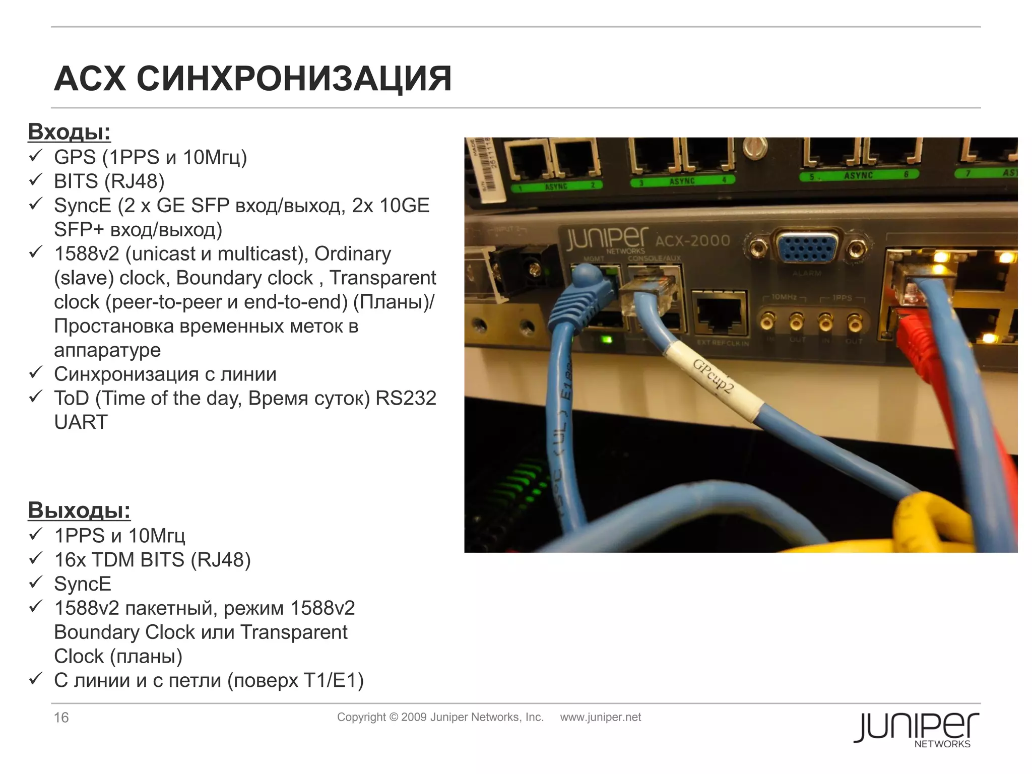 ACX СИНХРОНИЗАЦИЯ
Входы:
 GPS (1PPS и 10Мгц)
 BITS (RJ48)
 SyncE (2 x GE SFP вход/выход, 2x 10GE
  SFP+ вход/выход)
 1588v2 (unicast и multicast), Ordinary
  (slave) clock, Boundary clock , Transparent
  clock (peer-to-peer и end-to-end) (Планы)/
  Простановка временных меток в
  аппаратуре
 Синхронизация с линии
 ToD (Time of the day, Время суток) RS232
  UART



Выходы:
 1PPS и 10Мгц
 16x TDM BITS (RJ48)
 SyncE
 1588v2 пакетный, режим 1588v2
  Boundary Clock или Transparent
  Clock (планы)
 С линии и с петли (поверх T1/E1)
    16                            Copyright © 2009 Juniper Networks, Inc.   www.juniper.net
 