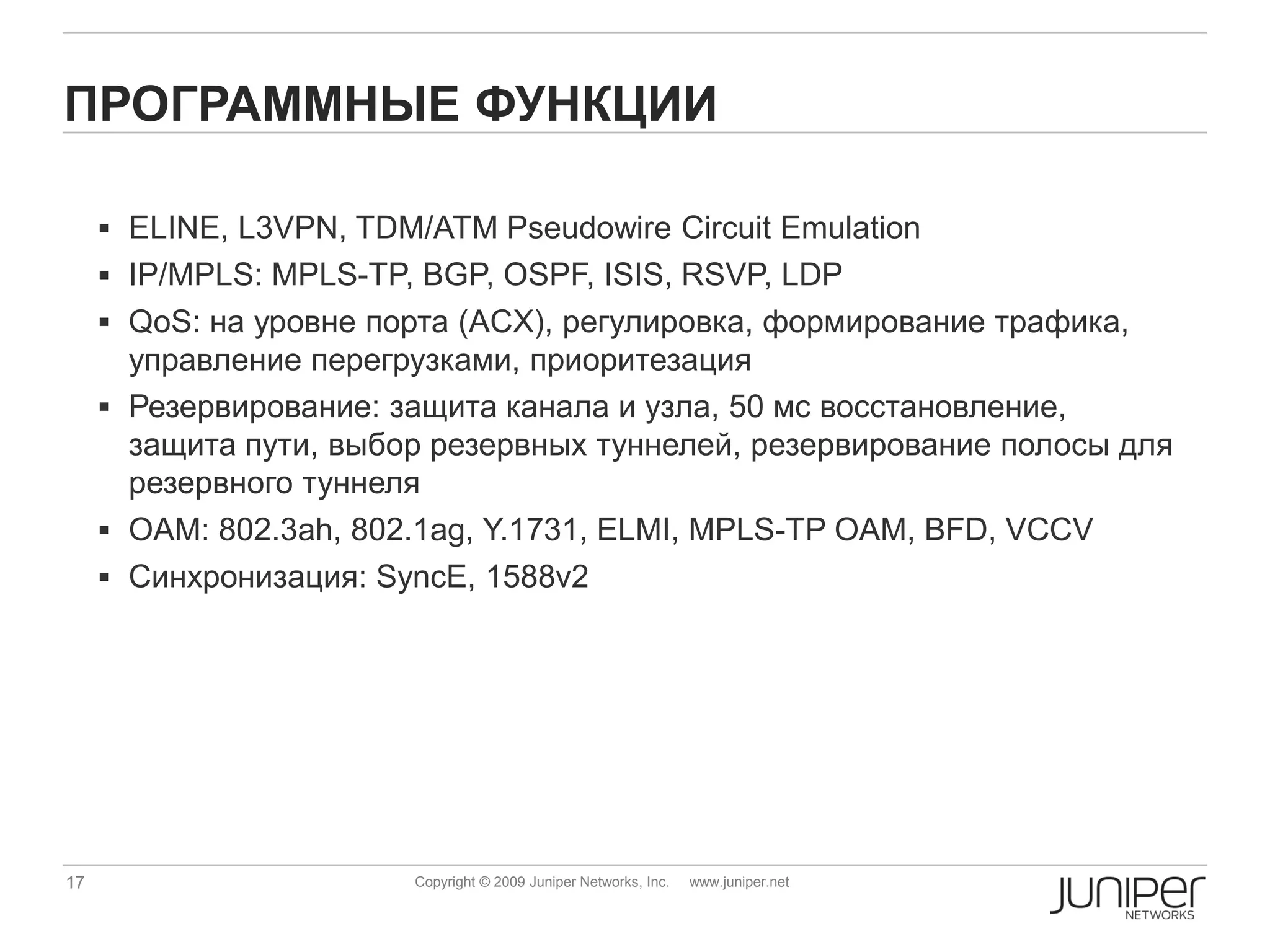 ПРОГРАММНЫЕ ФУНКЦИИ

      ELINE, L3VPN, TDM/ATM Pseudowire Circuit Emulation
      IP/MPLS: MPLS-TP, BGP, OSPF, ISIS, RSVP, LDP
      QoS: на уровне порта (ACX), регулировка, формирование трафика,
       управление перегрузками, приоритезация
      Резервирование: защита канала и узла, 50 мс восстановление,
       защита пути, выбор резервных туннелей, резервирование полосы для
       резервного туннеля
      OAM: 802.3ah, 802.1ag, Y.1731, ELMI, MPLS-TP OAM, BFD, VCCV
      Синхронизация: SyncE, 1588v2




17                       Copyright © 2009 Juniper Networks, Inc.   www.juniper.net
 