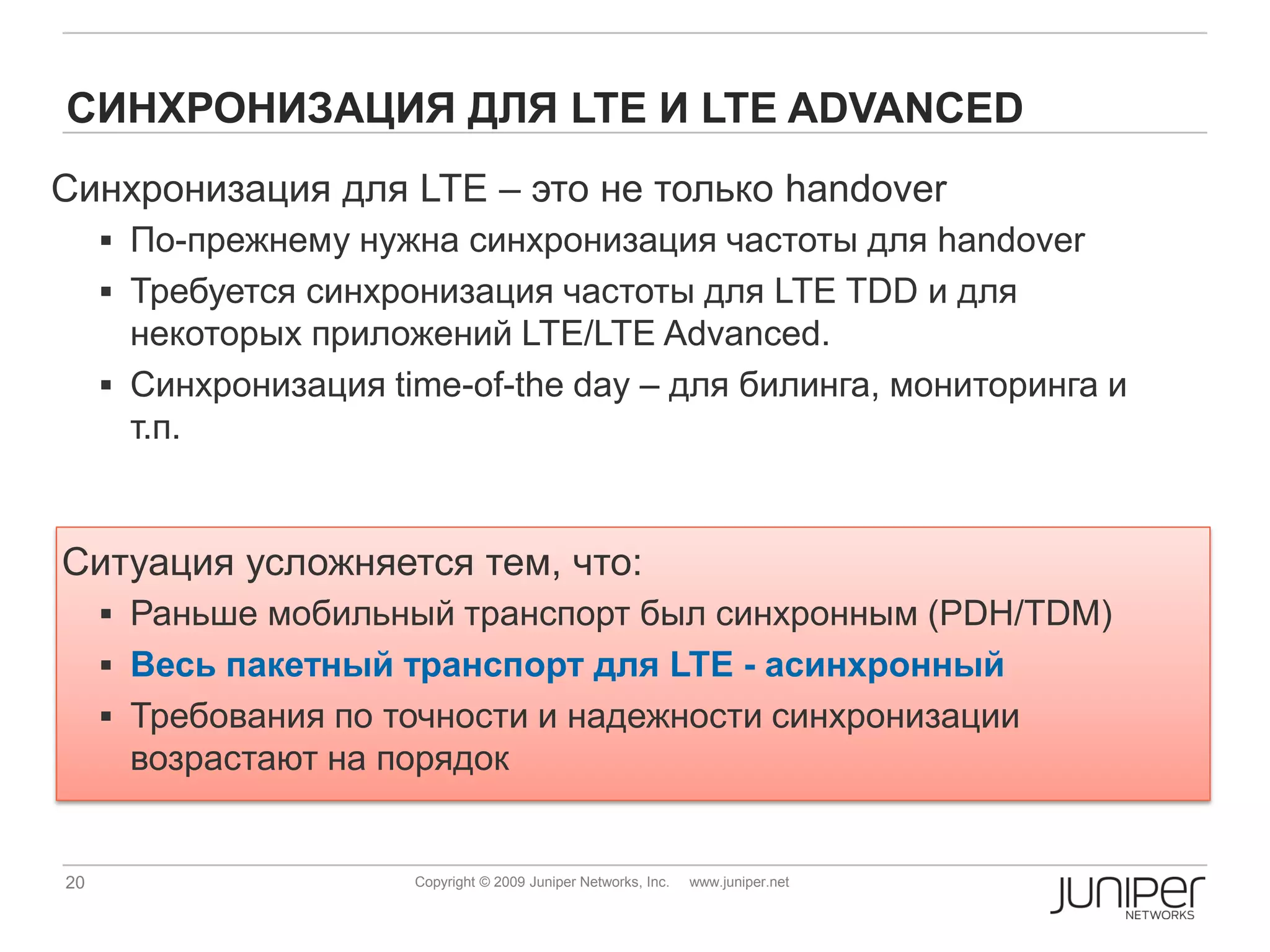 СИНХРОНИЗАЦИЯ ДЛЯ LTE И LTE ADVANCED
Синхронизация для LTE – это не только handover
      По-прежнему нужна синхронизация частоты для handover
      Требуется синхронизация частоты для LTE TDD и для
       некоторых приложений LTE/LTE Advanced.
      Синхронизация time-of-the day – для билинга, мониторинга и
       т.п.


Ситуация усложняется тем, что:
      Раньше мобильный транспорт был синхронным (PDH/TDM)
      Весь пакетный транспорт для LTE - асинхронный
      Требования по точности и надежности синхронизации
      возрастают на порядок


20                     Copyright © 2009 Juniper Networks, Inc.   www.juniper.net
 