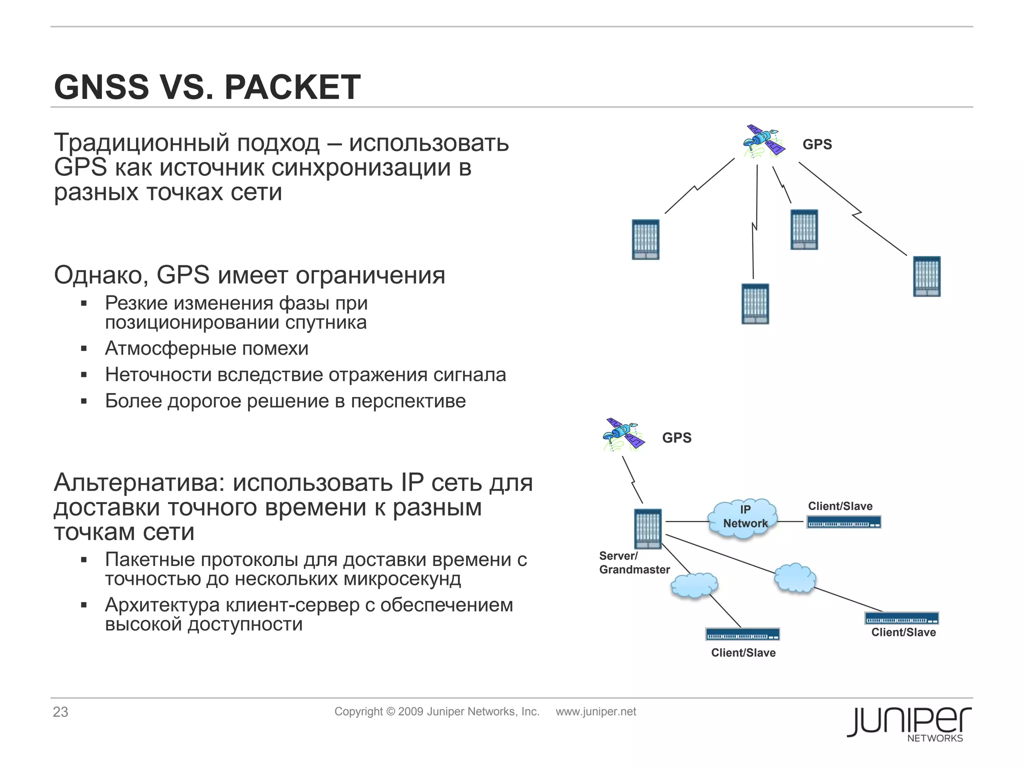 GNSS VS. PACKET
Традиционный подход – использовать                                                                            GPS
GPS как источник синхронизации в
разных точках сети


Однако, GPS имеет ограничения
      Резкие изменения фазы при
       позиционировании спутника
      Атмосферные помехи
      Неточности вследствие отражения сигнала
      Более дорогое решение в перспективе
                                                                                         GPS


Альтернатива: использовать IP сеть для
доставки точного времени к разным                                                                   IP        Client/Slave

точкам сети
                                                                                                 Network


      Пакетные протоколы для доставки времени с                               Server/
                                                                               Grandmaster
       точностью до нескольких микросекунд
      Архитектура клиент-сервер с обеспечением
       высокой доступности                                                                                               Client/Slave
                                                                                               Client/Slave




23                           Copyright © 2009 Juniper Networks, Inc.   www.juniper.net
 