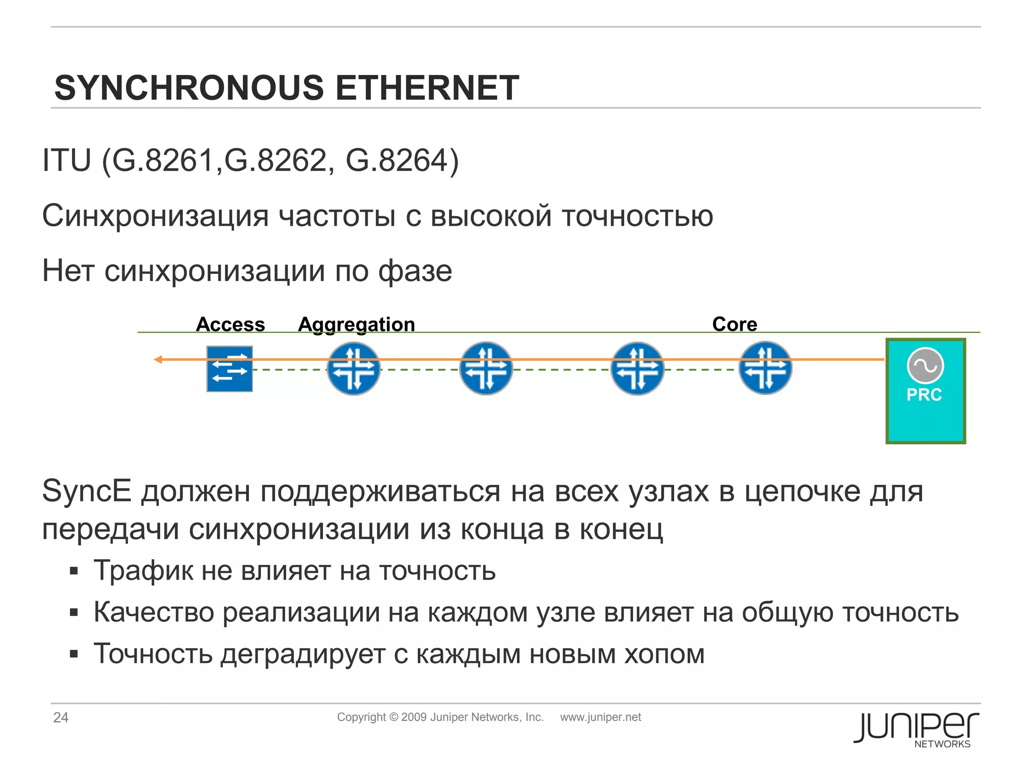 SYNCHRONOUS ETHERNET

ITU (G.8261,G.8262, G.8264)
Синхронизация частоты с высокой точностью
Нет синхронизации по фазе
         Access   Aggregation                                                    Core


                                                                                        PRC




SyncE должен поддерживаться на всех узлах в цепочке для
передачи синхронизации из конца в конец
  Трафик не влияет на точность
  Качество реализации на каждом узле влияет на общую точность
  Точность деградирует с каждым новым хопом

24                   Copyright © 2009 Juniper Networks, Inc.   www.juniper.net
 