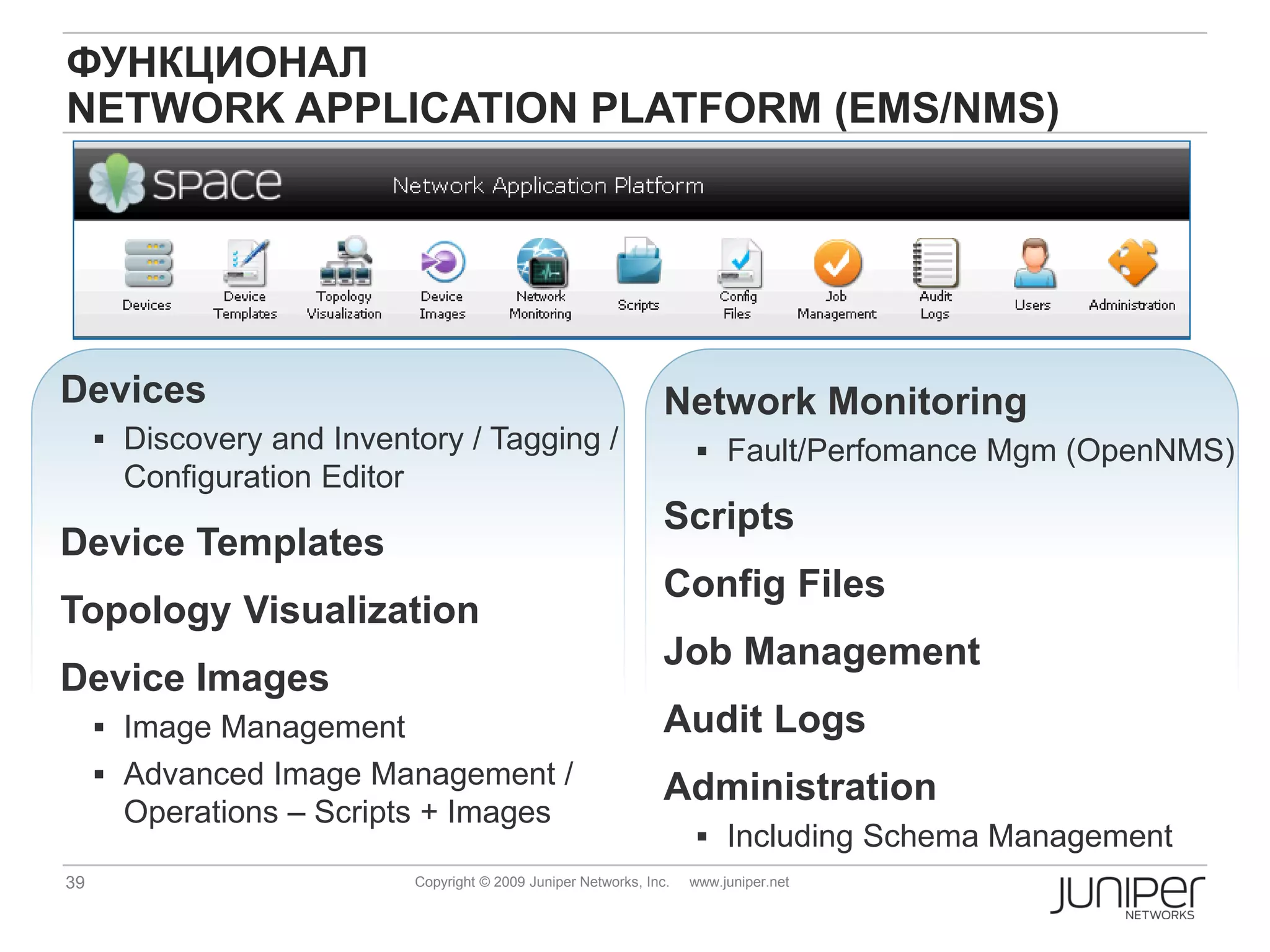 ФУНКЦИОНАЛ
NETWORK APPLICATION PLATFORM (EMS/NMS)




Devices                                                             Network Monitoring
      Discovery and Inventory / Tagging /                               Fault/Perfomance Mgm (OpenNMS)
       Configuration Editor
                                                                    Scripts
Device Templates
                                                                    Config Files
Topology Visualization
                                                                    Job Management
Device Images
      Image Management                                             Audit Logs
      Advanced Image Management /
                                                                    Administration
       Operations – Scripts + Images
                                                                         Including Schema Management
39                            Copyright © 2009 Juniper Networks, Inc.   www.juniper.net
 