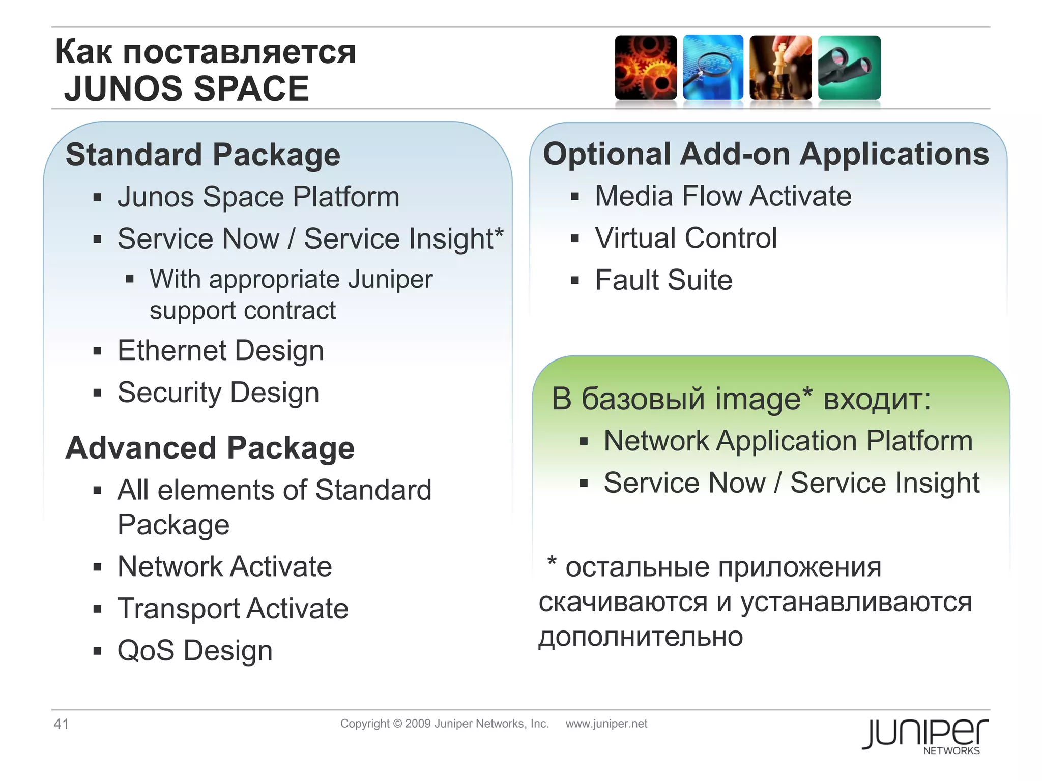 Как поставляется
JUNOS SPACE
 Standard Package                                             Optional Add-on Applications
      Junos Space Platform                                          Media Flow Activate
      Service Now / Service Insight*                                Virtual Control
        With appropriate Juniper                                    Fault Suite
         support contract
      Ethernet Design
      Security Design                                             В базовый image* входит:
 Advanced Package                                                     Network Application Platform
      All elements of Standard                                       Service Now / Service Insight
       Package
      Network Activate                                       * остальные приложения
      Transport Activate                                    скачиваются и устанавливаются
      QoS Design
                                                             дополнительно

41                       Copyright © 2009 Juniper Networks, Inc.   www.juniper.net
 