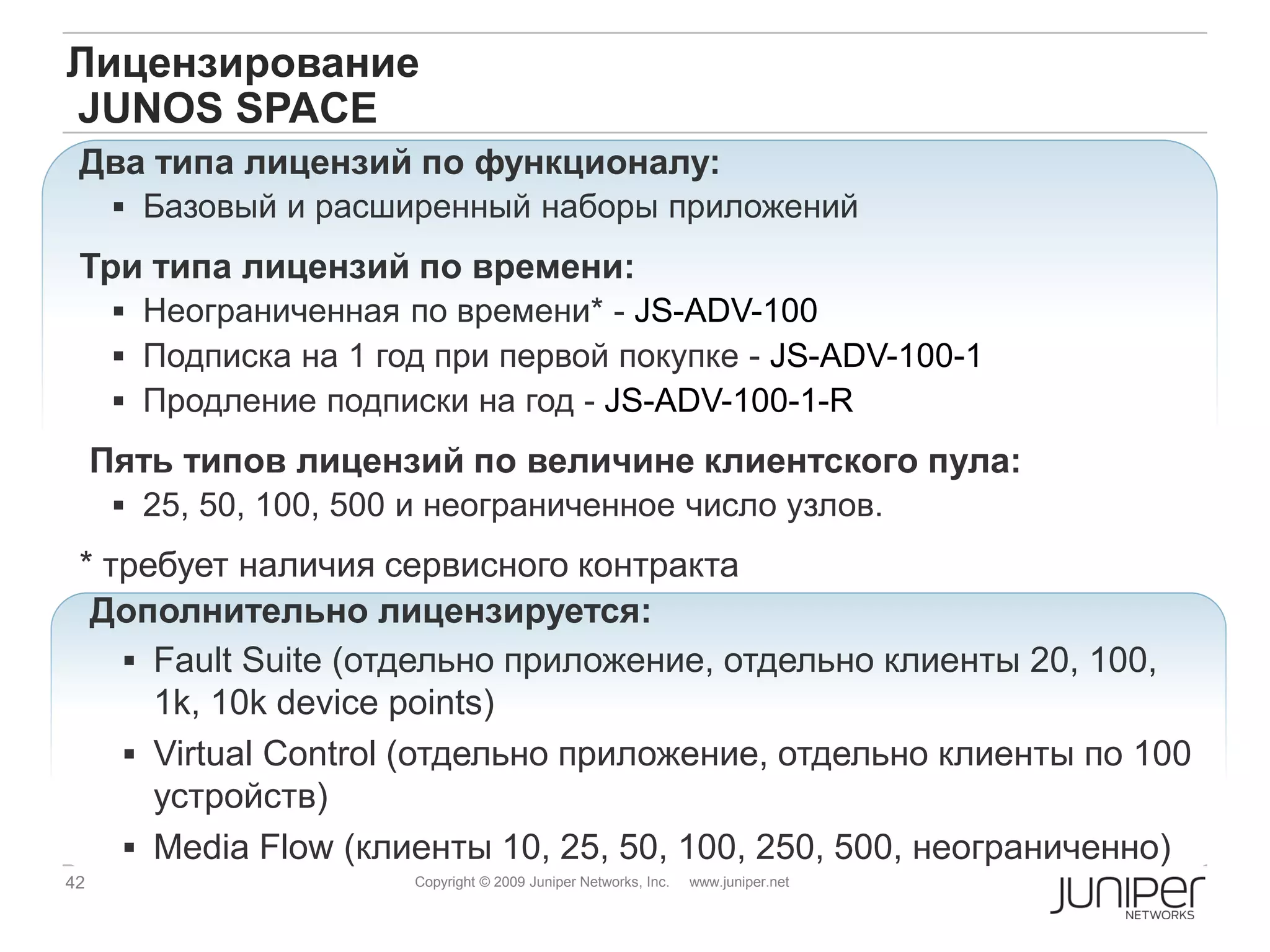 Лицензирование
JUNOS SPACE
 Два типа лицензий по функционалу:
       Базовый и расширенный наборы приложений

 Три типа лицензий по времени:
       Неограниченная по времени* - JS-ADV-100
       Подписка на 1 год при первой покупке - JS-ADV-100-1
       Продление подписки на год - JS-ADV-100-1-R

     Пять типов лицензий по величине клиентского пула:
       25, 50, 100, 500 и неограниченное число узлов.
 * требует наличия сервисного контракта
  Дополнительно лицензируется:
     Fault Suite (отдельно приложение, отдельно клиенты 20, 100,
      1k, 10k device points)
     Virtual Control (отдельно приложение, отдельно клиенты по 100
      устройств)
     Media Flow (клиенты 10, 25, 50, 100, 250, 500, неограниченно)
42                      Copyright © 2009 Juniper Networks, Inc.   www.juniper.net
 