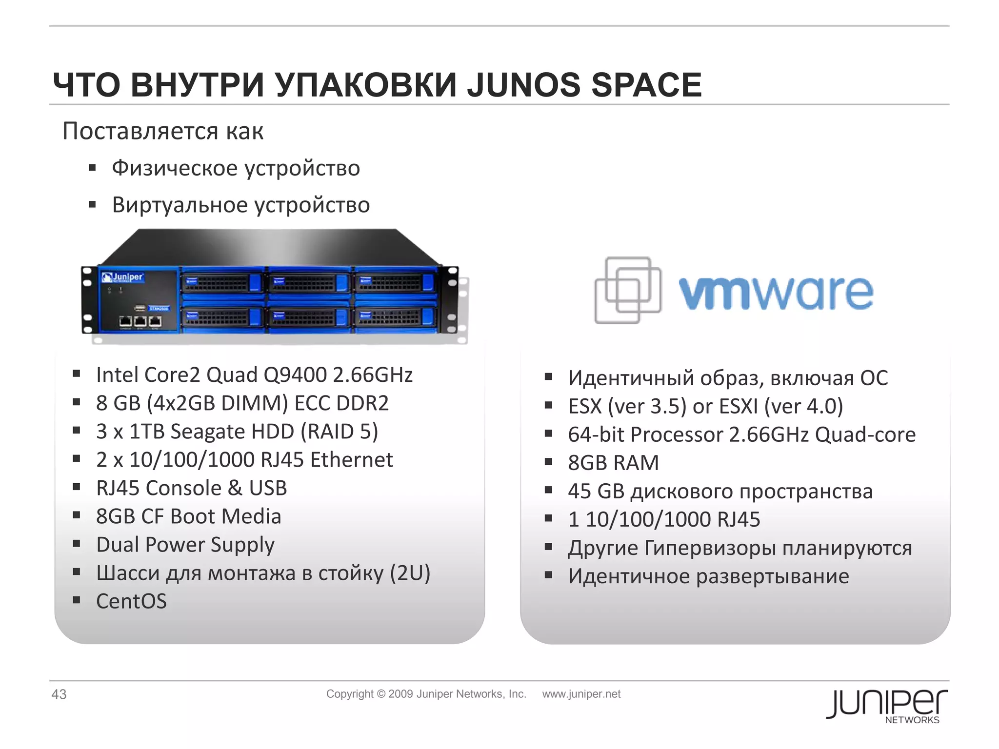ЧТО ВНУТРИ УПАКОВКИ JUNOS SPACE
 Поставляется как
          Физическое устройство
          Виртуальное устройство




        Intel Core2 Quad Q9400 2.66GHz                                    Идентичный образ, включая ОС
        8 GB (4x2GB DIMM) ECC DDR2                                        ESX (ver 3.5) or ESXI (ver 4.0)
        3 x 1TB Seagate HDD (RAID 5)                                      64-bit Processor 2.66GHz Quad-core
        2 x 10/100/1000 RJ45 Ethernet                                     8GB RAM
        RJ45 Console & USB                                                45 GB дискового пространства
        8GB CF Boot Media                                                 1 10/100/1000 RJ45
        Dual Power Supply                                                 Другие Гипервизоры планируются
        Шасси для монтажа в стойку (2U)                                   Идентичное развертывание
        CentOS


43                            Copyright © 2009 Juniper Networks, Inc.   www.juniper.net
 
