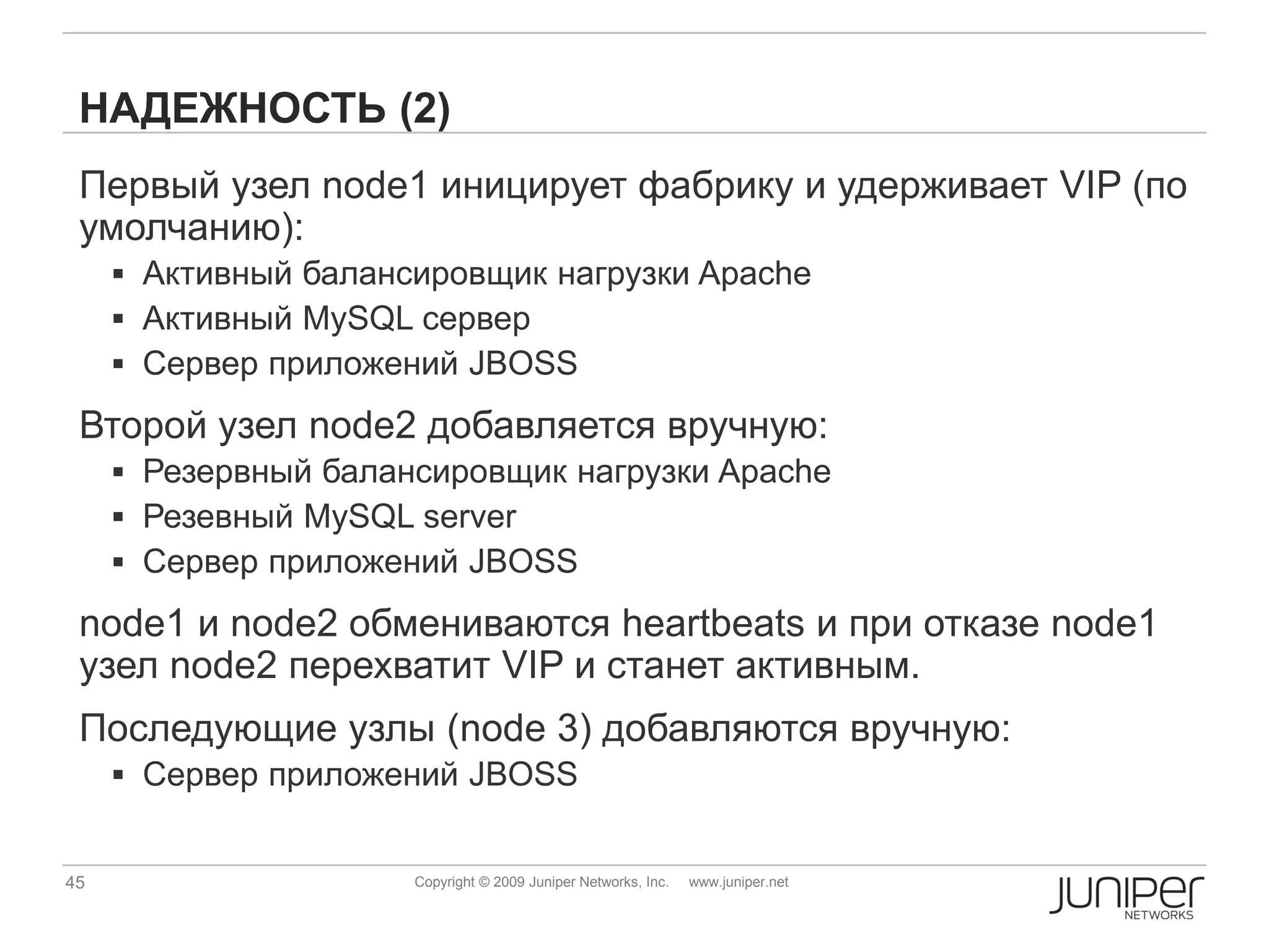 НАДЕЖНОСТЬ (2)
 Первый узел node1 иницирует фабрику и удерживает VIP (по
 умолчанию):
      Активный балансировщик нагрузки Apache
      Активный MySQL сервер
      Сервер приложений JBOSS

 Второй узел node2 добавляется вручную:
      Резервный балансировщик нагрузки Apache
      Резевный MySQL server
      Сервер приложений JBOSS

 node1 и node2 обмениваются heartbeats и при отказе node1
 узел node2 перехватит VIP и станет активным.
 Последующие узлы (node 3) добавляются вручную:
      Сервер приложений JBOSS


45                    Copyright © 2009 Juniper Networks, Inc.   www.juniper.net
 